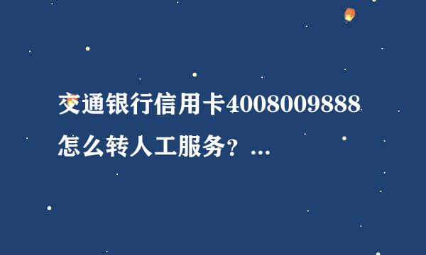 交通银行信用卡4008009888怎么转人工服务？说的详细点，谢谢