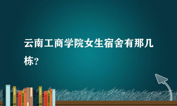 云南工商学院女生宿舍有那几栋？