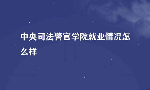 中央司法警官学院就业情况怎么样