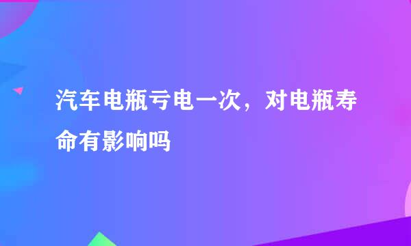 汽车电瓶亏电一次，对电瓶寿命有影响吗