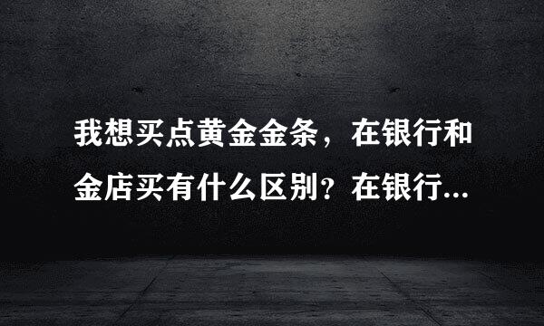 我想买点黄金金条，在银行和金店买有什么区别？在银行买哪家银行比较好？怎么买？