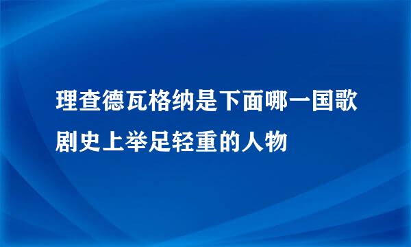 理查德瓦格纳是下面哪一国歌剧史上举足轻重的人物