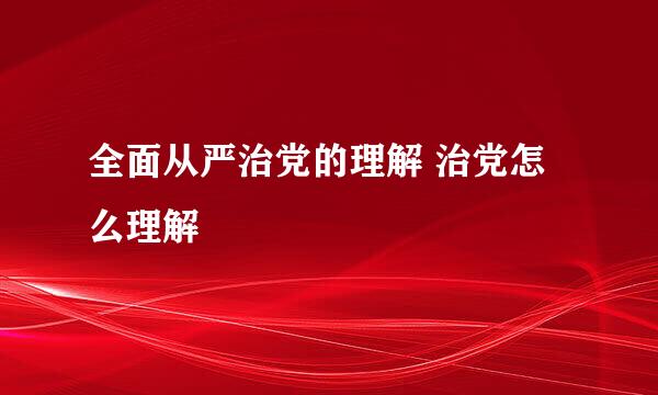 全面从严治党的理解 治党怎么理解