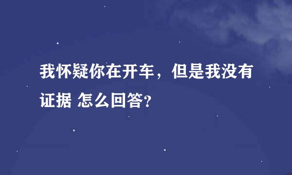 我怀疑你在开车，但是我没有证据 怎么回答？