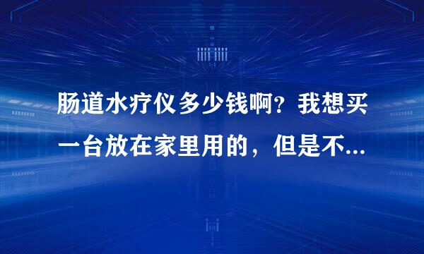 肠道水疗仪多少钱啊？我想买一台放在家里用的，但是不知道哪个品牌的好啊