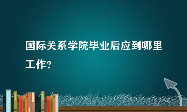 国际关系学院毕业后应到哪里工作？