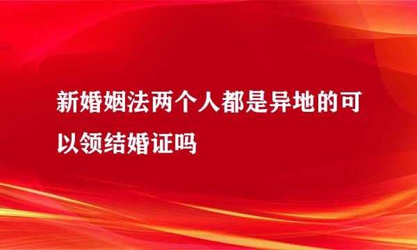 新婚姻法两个人都是异地的可以领结婚证吗