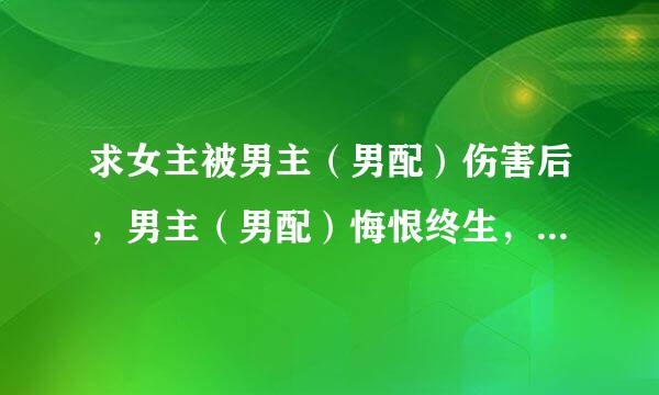 求女主被男主（男配）伤害后，男主（男配）悔恨终生，女主跟男配（后上位男主）幸福HE的书~