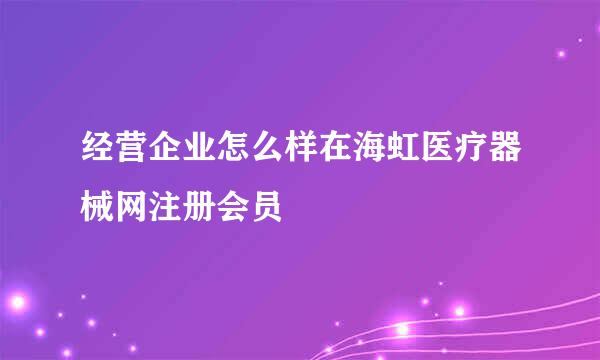 经营企业怎么样在海虹医疗器械网注册会员