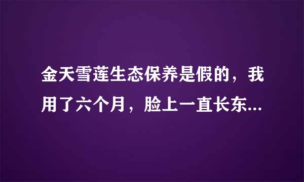 金天雪莲生态保养是假的，我用了六个月，脸上一直长东西，精神状态很