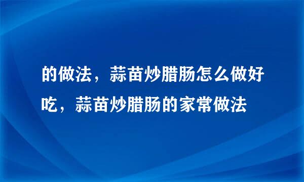 的做法，蒜苗炒腊肠怎么做好吃，蒜苗炒腊肠的家常做法