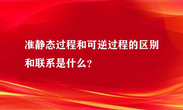 准静态过程和可逆过程的区别和联系是什么？