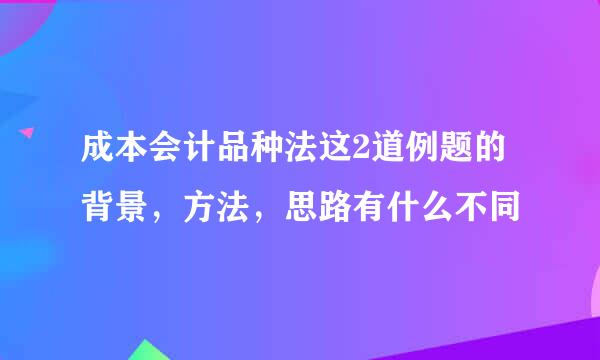 成本会计品种法这2道例题的背景，方法，思路有什么不同