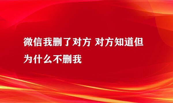 微信我删了对方 对方知道但为什么不删我