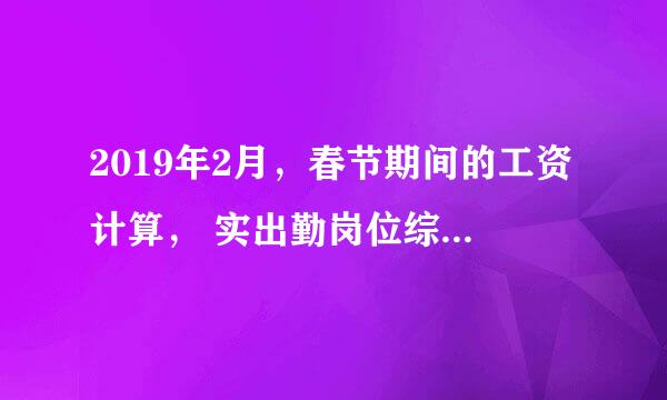 2019年2月，春节期间的工资计算， 实出勤岗位综合工资，对吗？求解！这个月工资应该怎么算？