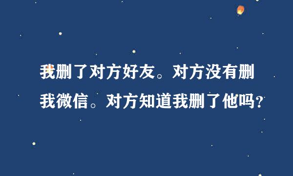 我删了对方好友。对方没有删我微信。对方知道我删了他吗？