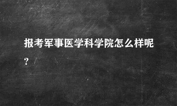 报考军事医学科学院怎么样呢？