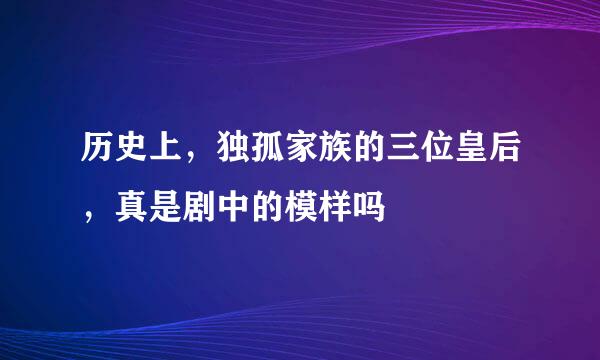 历史上，独孤家族的三位皇后，真是剧中的模样吗