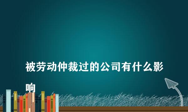 
被劳动仲裁过的公司有什么影响
