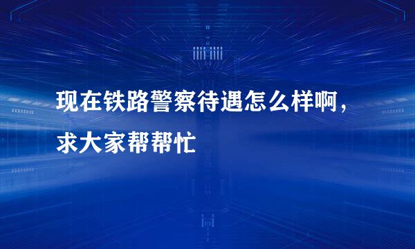 现在铁路警察待遇怎么样啊，求大家帮帮忙