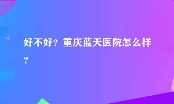 好不好？重庆蓝天医院怎么样？