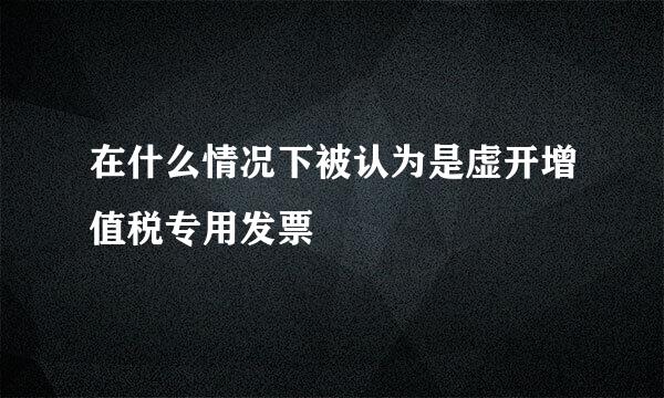 在什么情况下被认为是虚开增值税专用发票