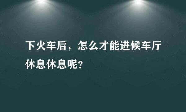 下火车后，怎么才能进候车厅休息休息呢？