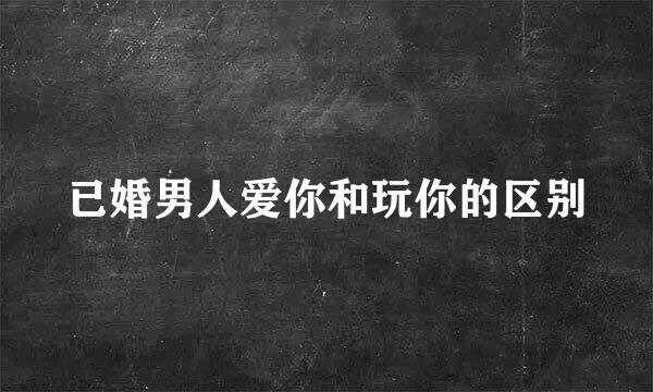 已婚男人爱你和玩你的区别