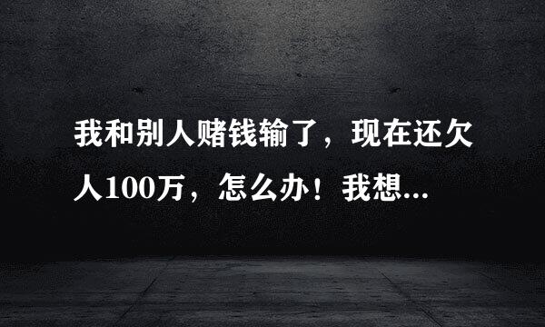 我和别人赌钱输了，现在还欠人100万，怎么办！我想过一死了之，有没有更好的方法，我实在没钱还了