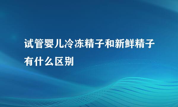 试管婴儿冷冻精子和新鲜精子有什么区别