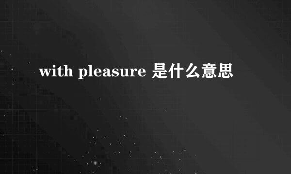 with pleasure 是什么意思