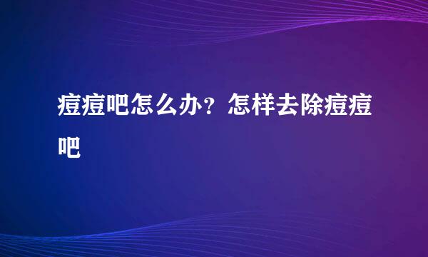 痘痘吧怎么办？怎样去除痘痘吧