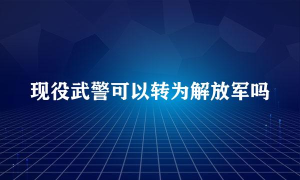 现役武警可以转为解放军吗