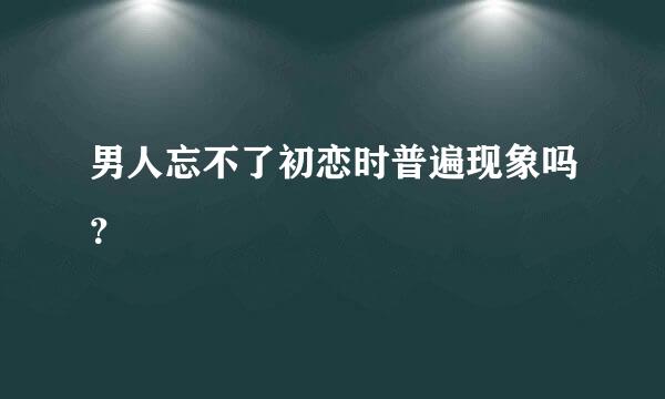 男人忘不了初恋时普遍现象吗？