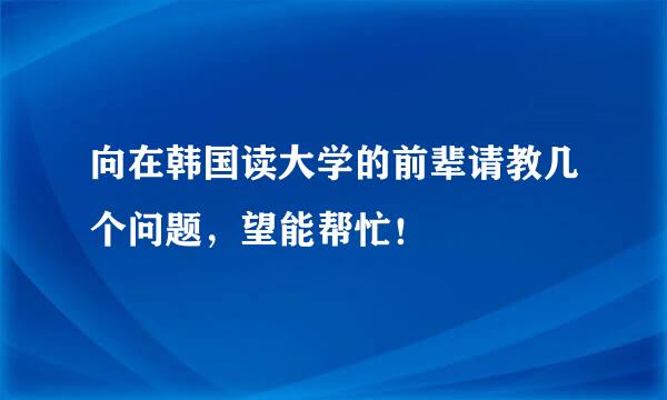 向在韩国读大学的前辈请教几个问题，望能帮忙！