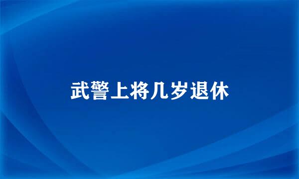 武警上将几岁退休