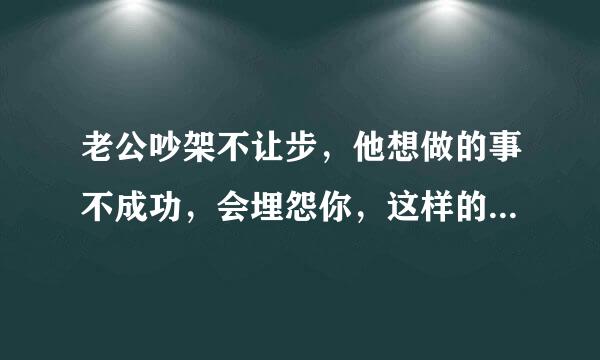 老公吵架不让步，他想做的事不成功，会埋怨你，这样的老值得珍惜吗？