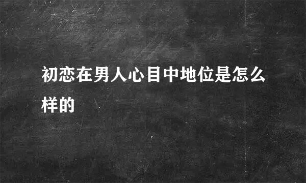 初恋在男人心目中地位是怎么样的