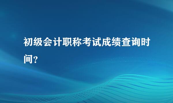 初级会计职称考试成绩查询时间？