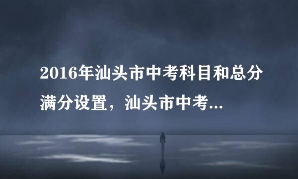 2016年汕头市中考科目和总分满分设置，汕头市中考总分多少分