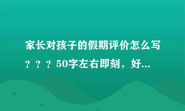 家长对孩子的假期评价怎么写？？？50字左右即刻，好的有追加分，马上就要