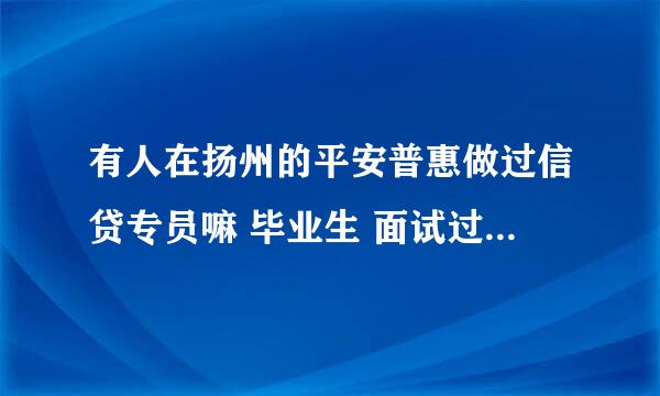 有人在扬州的平安普惠做过信贷专员嘛 毕业生 面试过感觉hr说的让我有点没底 有在那做过的麻烦赐教