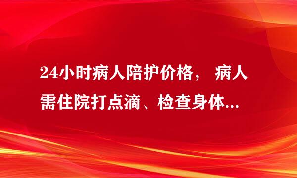 24小时病人陪护价格， 病人需住院打点滴、检查身体、要护工24陪同、病人本人身体能自理、