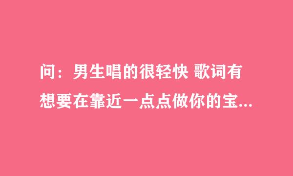 问：男生唱的很轻快 歌词有想要在靠近一点点做你的宝贝 想要在靠近一点点你是我的宝贝 什么爱的誓言什