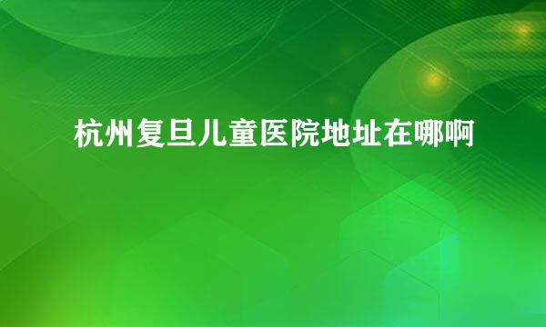 杭州复旦儿童医院地址在哪啊