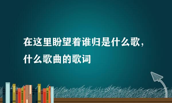 在这里盼望着谁归是什么歌，什么歌曲的歌词