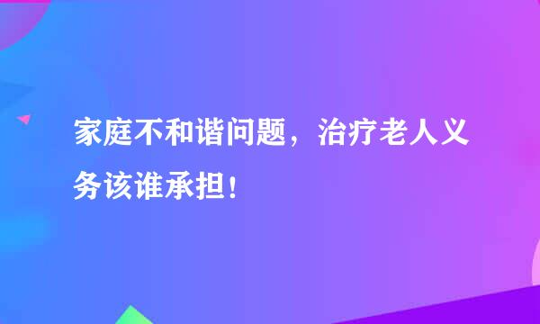 家庭不和谐问题，治疗老人义务该谁承担！