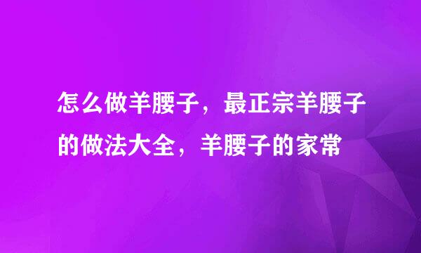 怎么做羊腰子，最正宗羊腰子的做法大全，羊腰子的家常