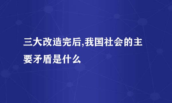 三大改造完后,我国社会的主要矛盾是什么