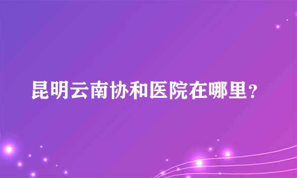 昆明云南协和医院在哪里？